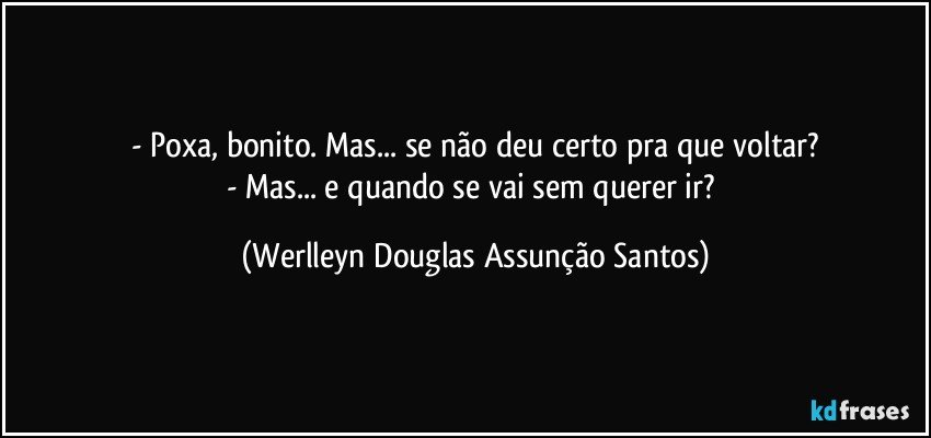 - Poxa, bonito. Mas... se não deu certo pra que voltar?
- Mas... e quando se vai sem querer ir? (Werlleyn Douglas Assunção Santos)