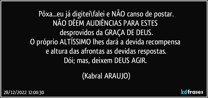 Pôxa...eu já digitei\falei e NÃO canso de postar.
NÃO DÊEM AUDIÊNCIAS PARA ESTES 
desprovidos da GRAÇA DE DEUS.
O próprio ALTÍSSIMO lhes dará a devida recompensa 
e altura das afrontas as devidas respostas.
Dói; mas, deixem DEUS AGIR. (KABRAL ARAUJO)