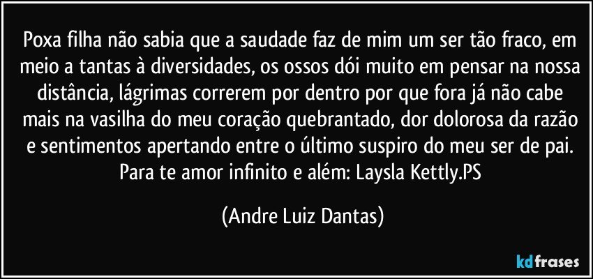 Poxa filha não sabia que a saudade faz de mim um ser tão fraco, em meio a tantas à diversidades, os ossos dói muito em pensar na nossa distância, lágrimas correrem por dentro por que fora já não cabe mais na vasilha do meu coração quebrantado, dor dolorosa da razão e sentimentos apertando entre o último suspiro do meu ser de pai. Para te amor infinito e além: Laysla Kettly.PS (Andre Luiz Dantas)