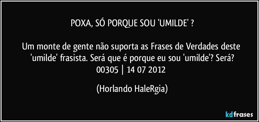 POXA, SÓ PORQUE SOU 'UMILDE' ?

Um monte de gente não suporta as Frases de Verdades deste 'umilde' frasista. Será que é porque eu sou 'umilde'? Será?
00305 | 14/07/2012 (Horlando HaleRgia)