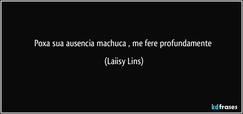 poxa sua ausencia machuca , me fere profundamente (Laiisy Lins)