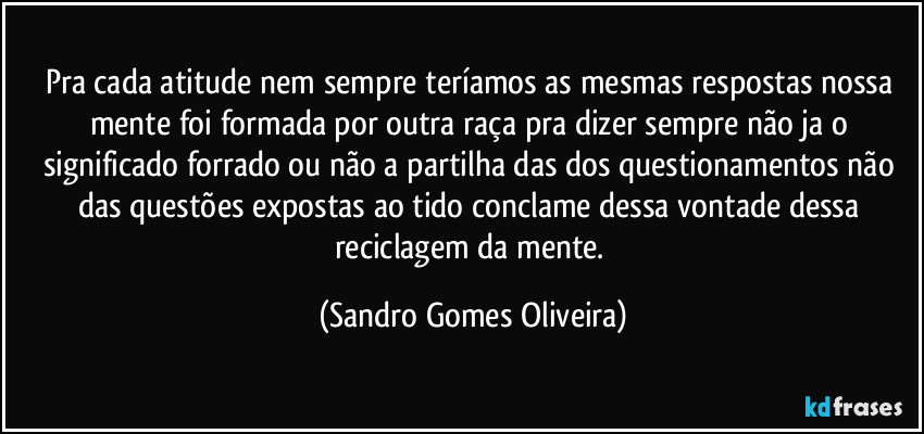 Pra cada atitude nem sempre teríamos as mesmas respostas nossa mente foi formada por outra raça pra dizer sempre não ja o significado forrado ou não a partilha das dos questionamentos não das questões expostas ao tido conclame dessa vontade dessa reciclagem da mente. (Sandro Gomes Oliveira)