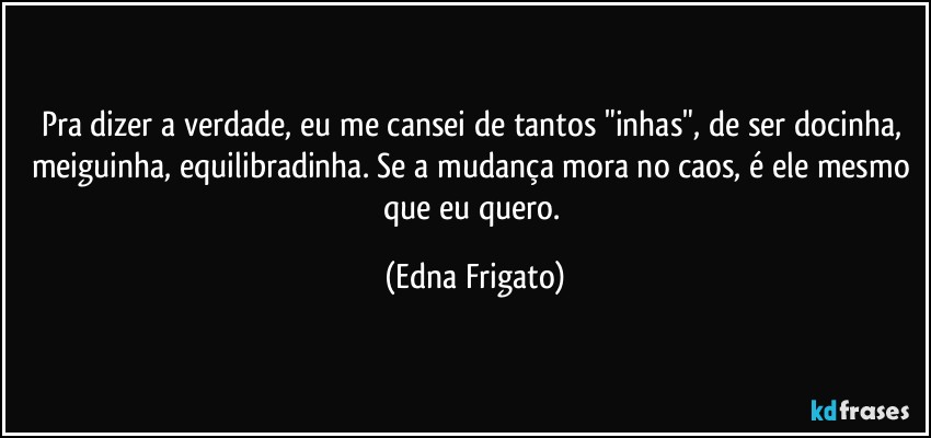 Pra dizer a verdade, eu me cansei de tantos "inhas", de ser docinha, meiguinha, equilibradinha.  Se a mudança mora no caos, é ele mesmo que eu quero. (Edna Frigato)