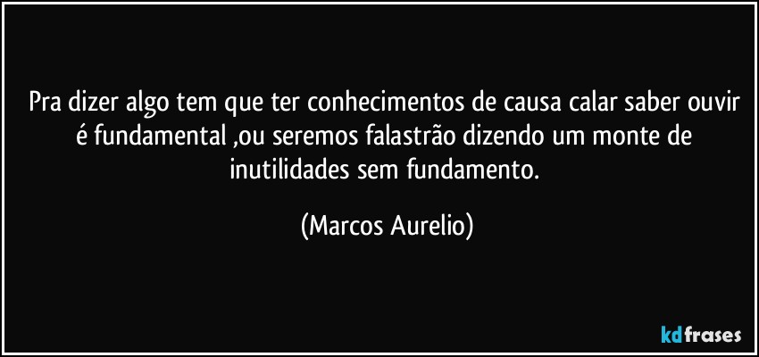 Pra dizer algo tem que ter conhecimentos de causa calar saber  ouvir é fundamental ,ou seremos falastrão dizendo um monte de inutilidades  sem fundamento. (Marcos Aurelio)