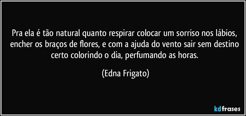 Pra ela é tão natural quanto respirar colocar um sorriso nos lábios, encher os braços de flores, e com a ajuda do vento sair sem destino certo colorindo o dia, perfumando as horas. (Edna Frigato)