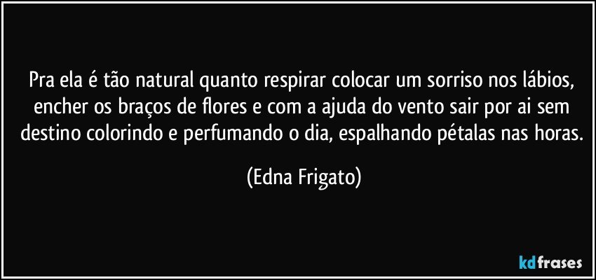 Pra ela é tão natural quanto respirar colocar um sorriso nos lábios, encher os braços de flores e com a ajuda do vento sair por ai sem destino colorindo e perfumando o dia, espalhando pétalas nas horas. (Edna Frigato)