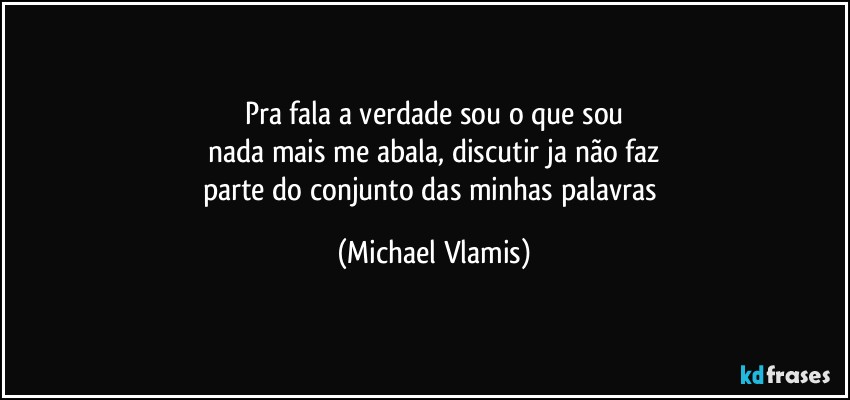 Pra fala a verdade sou o que sou
nada mais me abala, discutir ja não faz
parte do conjunto das minhas palavras (Michael Vlamis)