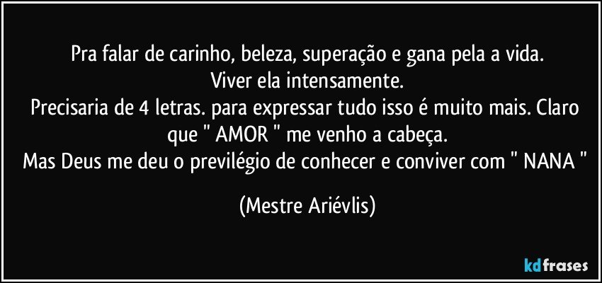 Pra falar de carinho, beleza, superação e gana pela a vida.
Viver ela intensamente.
Precisaria de 4 letras. para expressar tudo isso é muito mais. Claro que " AMOR " me venho a cabeça.
Mas Deus me deu o previlégio de conhecer e conviver com " NANA " (Mestre Ariévlis)