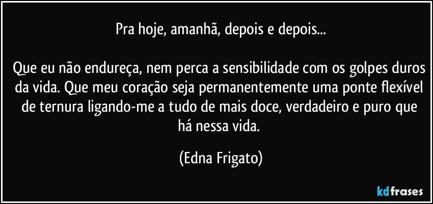 Pra hoje, amanhã, depois e depois...

Que eu não endureça, nem perca a sensibilidade com os golpes duros da vida. Que meu coração seja permanentemente uma ponte flexível de ternura ligando-me a tudo de mais doce, verdadeiro e puro que há nessa vida. (Edna Frigato)