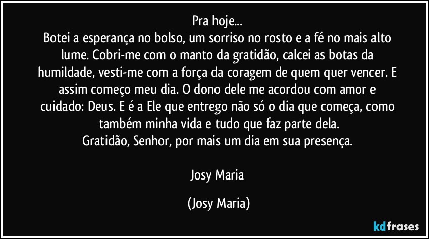 Pra hoje... 
Botei a esperança no bolso, um sorriso no rosto e a fé no mais alto lume. Cobri-me com o manto da gratidão, calcei as botas da humildade, vesti-me com a força da coragem de quem quer vencer. E assim começo meu dia. O dono dele me acordou com amor e cuidado: Deus. E é a Ele que entrego não só o dia que começa, como também minha vida e tudo que faz parte dela.
Gratidão, Senhor, por mais um dia em sua presença. 

Josy Maria (Josy Maria)