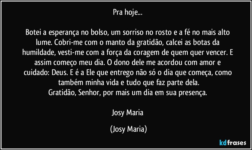 Pra hoje... 

Botei a esperança no bolso, um sorriso no rosto e a fé no mais alto lume. Cobri-me com o manto da gratidão, calcei as botas da humildade, vesti-me com a força da coragem de quem quer vencer. E assim começo meu dia. O dono dele me acordou com amor e cuidado: Deus. E é a Ele que entrego não só o dia que começa, como também minha vida e tudo que faz parte dela.
Gratidão, Senhor, por mais um dia em sua presença. 

Josy Maria (Josy Maria)