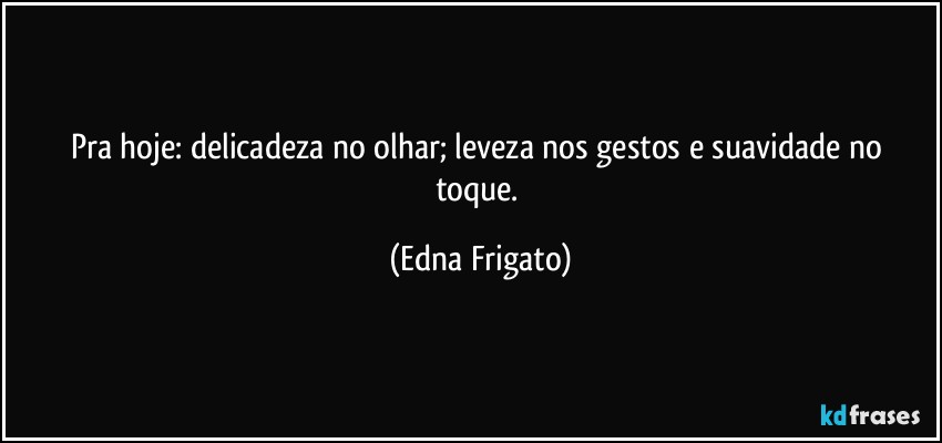 Pra hoje: delicadeza no olhar; leveza nos gestos e suavidade no toque. (Edna Frigato)