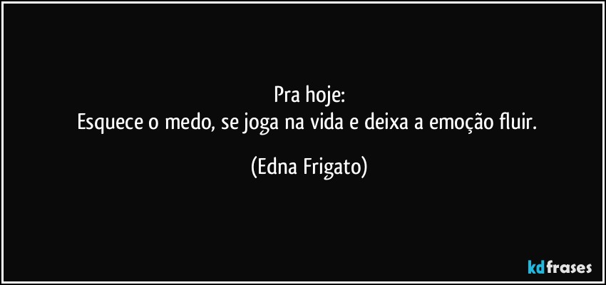 Pra hoje:
Esquece o medo, se joga na vida e deixa a emoção fluir. (Edna Frigato)