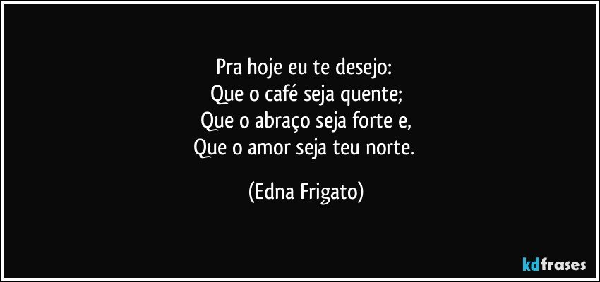 Pra hoje eu te desejo: 
Que o café seja quente;
Que o abraço seja forte e,
Que o amor seja teu norte. (Edna Frigato)