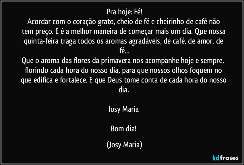 Pra hoje: Fé!
Acordar com o coração grato, cheio de fé e cheirinho de café não tem preço. E é a melhor maneira de começar mais um dia. Que nossa quinta-feira traga todos os aromas agradáveis, de café, de amor, de fé...
Que o aroma das flores da primavera nos acompanhe hoje e sempre,  florindo cada hora do nosso dia, para que nossos olhos foquem no que edifica e fortalece. E que Deus tome conta de cada hora do nosso dia. 

Josy Maria 

Bom dia! (Josy Maria)