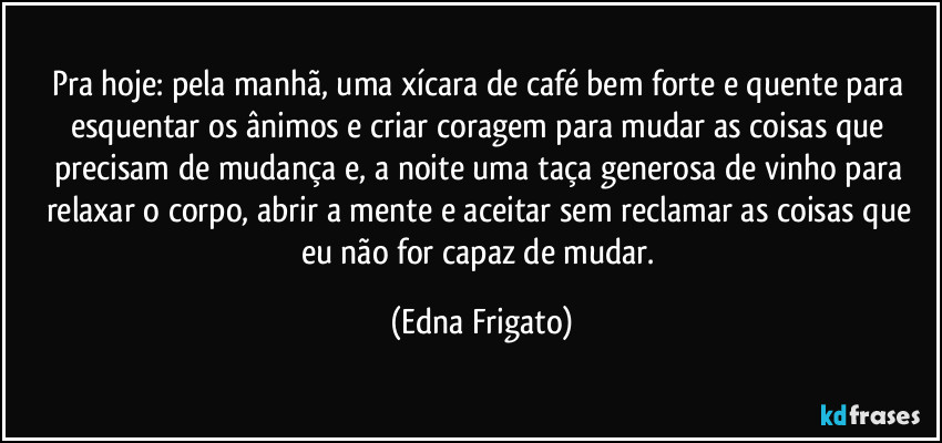 Pra hoje: pela manhã, uma xícara de café bem forte e quente para esquentar os ânimos e criar coragem para mudar as coisas que precisam de mudança e, a noite uma taça generosa de vinho para relaxar o corpo, abrir a mente e aceitar sem reclamar as coisas que eu não for capaz de mudar. (Edna Frigato)