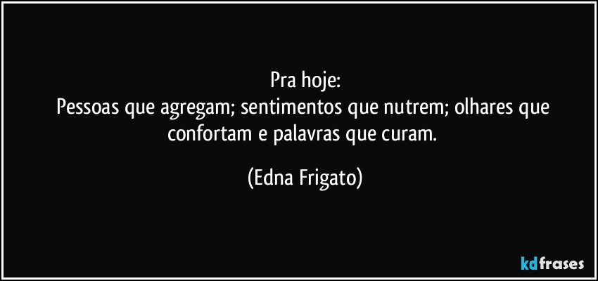 Pra hoje:
Pessoas que agregam; sentimentos que nutrem; olhares que confortam e palavras que curam. (Edna Frigato)