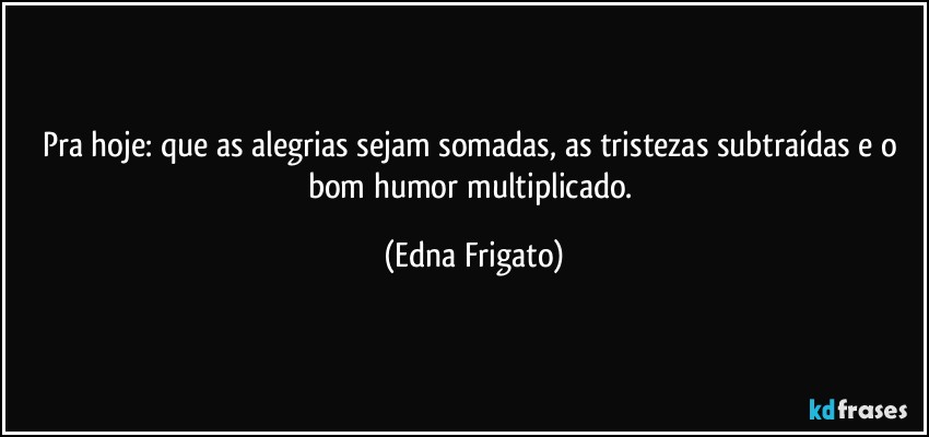 Pra hoje: que as alegrias sejam somadas, as tristezas subtraídas e o bom humor multiplicado. (Edna Frigato)