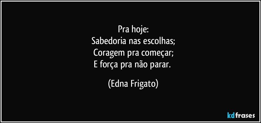 Pra hoje:
Sabedoria nas escolhas;
Coragem pra começar;
E força pra não parar. (Edna Frigato)