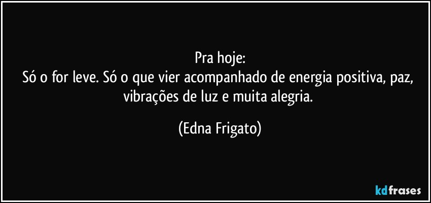 Pra hoje:
Só o for leve. Só o que vier acompanhado de energia positiva, paz, vibrações de luz e muita alegria. (Edna Frigato)