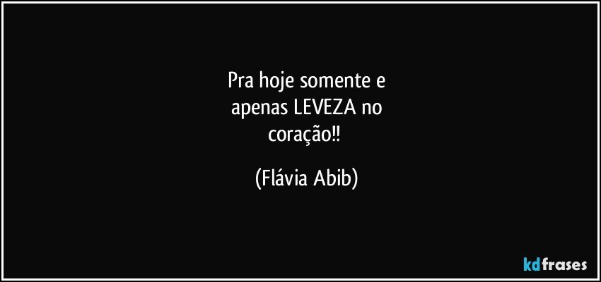 Pra hoje somente e
apenas LEVEZA no
coração!! (Flávia Abib)