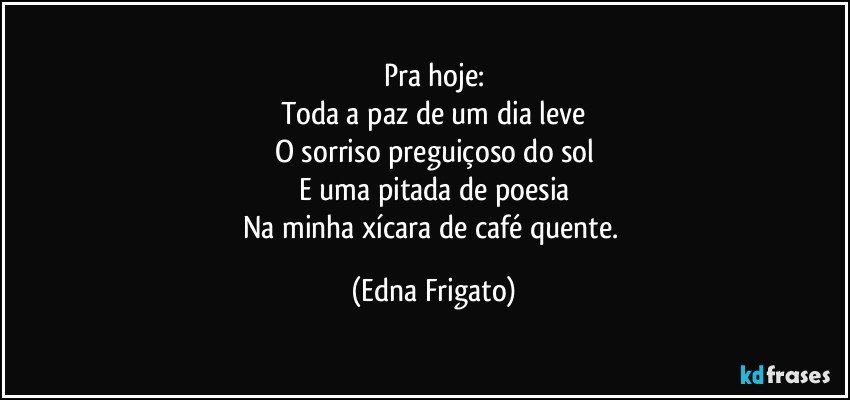 Pra hoje:
Toda a paz de um dia leve
O sorriso preguiçoso do sol
E uma pitada de poesia
Na minha xícara de café quente. (Edna Frigato)