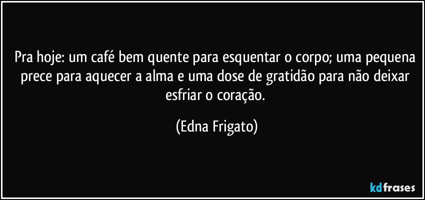 Pra hoje: um café bem quente para esquentar o corpo; uma pequena prece para aquecer a alma e uma dose de gratidão para não deixar esfriar o coração. (Edna Frigato)