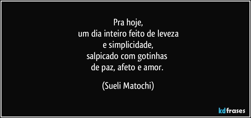 Pra hoje,
um dia inteiro feito de leveza
e simplicidade,
salpicado com gotinhas 
de paz, afeto e amor. (Sueli Matochi)