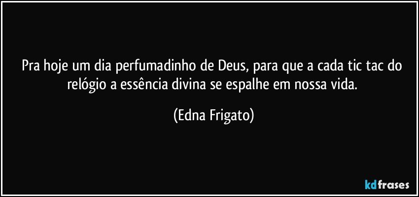 Pra hoje um dia perfumadinho de Deus, para que a cada tic tac do relógio a essência divina se espalhe em nossa vida. (Edna Frigato)