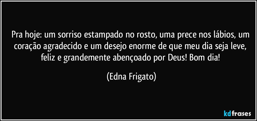 Pra hoje: um sorriso estampado no rosto, uma prece nos lábios, um coração agradecido e um desejo enorme de que meu dia seja leve, feliz e grandemente abençoado por Deus! Bom dia! (Edna Frigato)