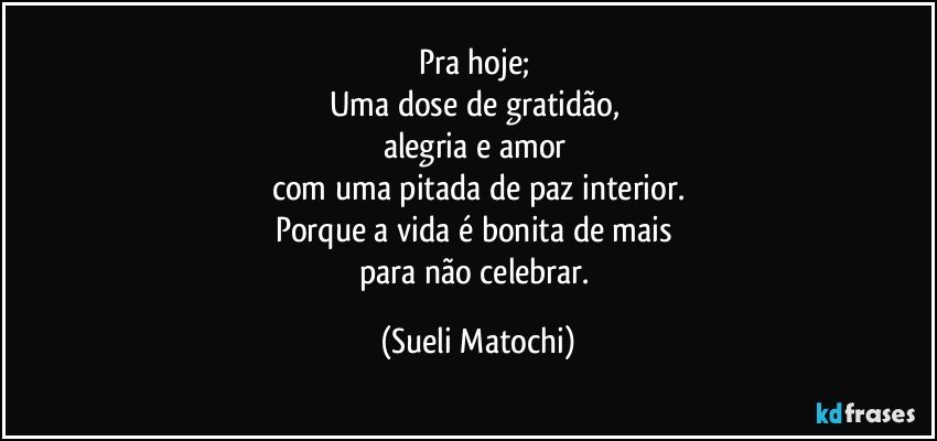 Pra hoje; 
Uma dose de gratidão, 
alegria e amor 
com uma pitada de paz interior.
Porque a vida é bonita de mais 
para não celebrar. (Sueli Matochi)