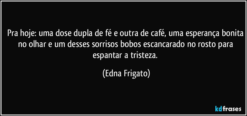 Pra hoje: uma dose dupla de fé e outra de café, uma esperança bonita no olhar e um desses sorrisos bobos escancarado no rosto para espantar a tristeza. (Edna Frigato)