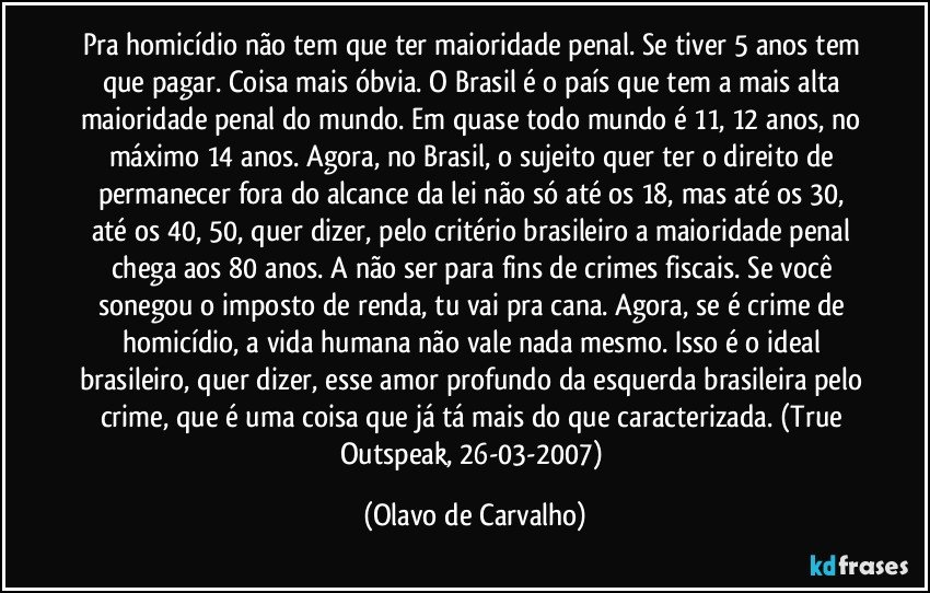 Pra homicídio não tem que ter maioridade penal. Se tiver 5 anos tem que pagar. Coisa mais óbvia. O Brasil é o país que tem a mais alta maioridade penal do mundo. Em quase todo mundo é 11, 12 anos, no máximo 14 anos. Agora, no Brasil, o sujeito quer ter o direito de permanecer fora do alcance da lei não só até os 18, mas até os 30, até os 40, 50, quer dizer, pelo critério brasileiro a maioridade penal chega aos 80 anos. A não ser para fins de crimes fiscais. Se você sonegou o imposto de renda, tu vai pra cana. Agora, se é crime de homicídio, a vida humana não vale nada mesmo. Isso é o ideal brasileiro, quer dizer, esse amor profundo da esquerda brasileira pelo crime, que é uma coisa que já tá mais do que caracterizada. (True Outspeak, 26-03-2007) (Olavo de Carvalho)