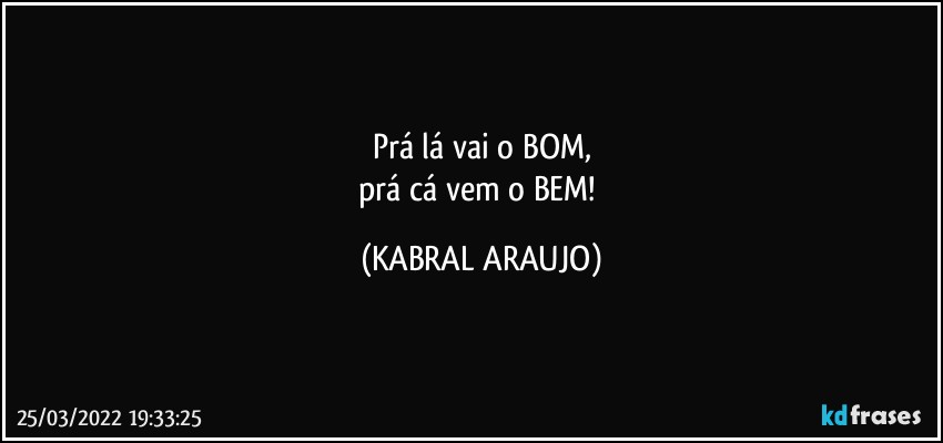 Prá lá vai o BOM,
prá cá vem o BEM! (KABRAL ARAUJO)