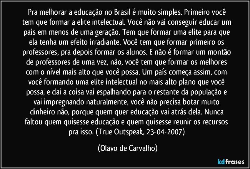 Pra melhorar a educação no Brasil é muito simples. Primeiro você tem que formar a elite intelectual. Você não vai conseguir educar um país em menos de uma geração. Tem que formar uma elite para que ela tenha um efeito irradiante. Você tem que formar primeiro os professores, pra depois formar os alunos. E não é formar um montão de professores de uma vez, não, você tem que formar os melhores com o nível mais alto que você possa. Um país começa assim, com você formando uma elite intelectual no mais alto plano que você possa, e daí a coisa vai espalhando para o restante da população e vai impregnando naturalmente, você não precisa botar muito dinheiro não, porque quem quer educação vai atrás dela. Nunca faltou quem quisesse educação e quem quisesse reunir os recursos pra isso. (True Outspeak, 23-04-2007) (Olavo de Carvalho)