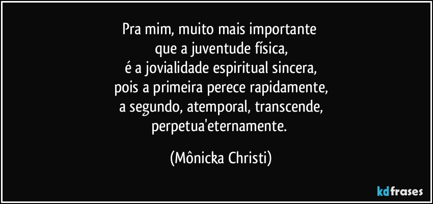 Pra mim, muito mais importante 
que a juventude física,
é a jovialidade espiritual sincera,
pois a primeira perece rapidamente,
a segundo, atemporal, transcende,
perpetua'eternamente. (Mônicka Christi)