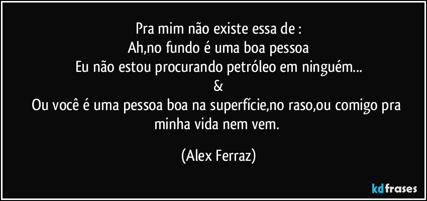 Pra mim não existe essa de :
Ah,no fundo é uma boa pessoa
Eu não estou procurando petróleo em ninguém...
&
Ou você é uma pessoa boa na superfície,no raso,ou comigo pra minha vida nem vem. (Alex Ferraz)