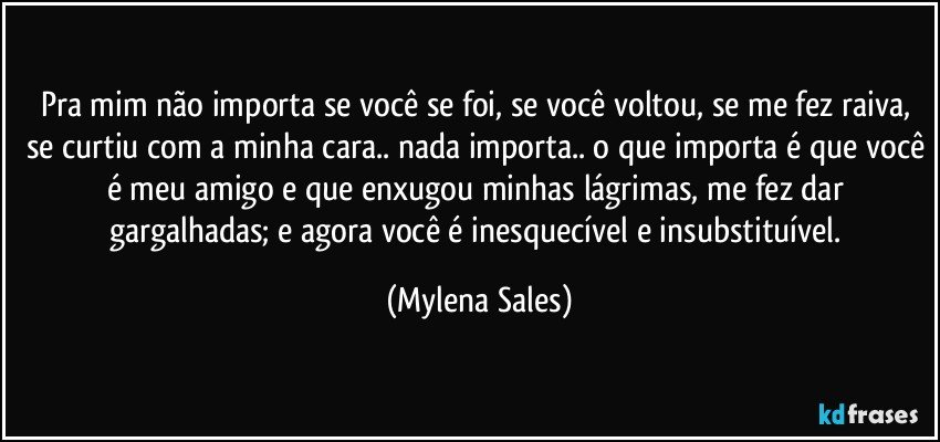 Pra mim não importa se você se foi, se você voltou, se me fez raiva, se curtiu com a minha cara.. nada importa.. o que importa é que você é meu amigo e que enxugou minhas lágrimas, me fez dar gargalhadas; e agora você é inesquecível e insubstituível. (Mylena Sales)