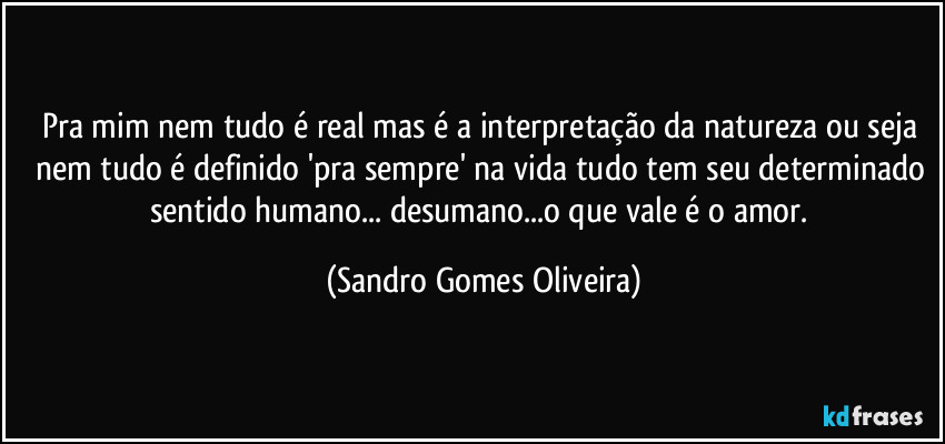 Pra mim nem tudo é real mas é a interpretação da natureza ou seja nem tudo é definido 'pra sempre' na vida tudo tem seu determinado sentido humano... desumano...o que vale é o amor. (Sandro Gomes Oliveira)