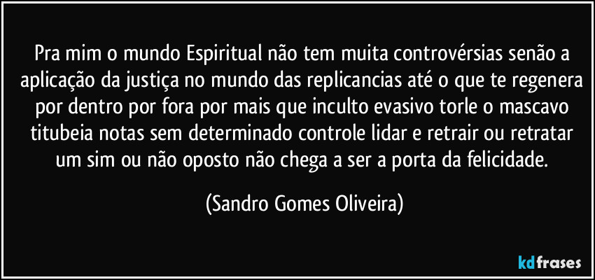 Pra mim o mundo Espiritual não tem muita controvérsias senão a aplicação da justiça no mundo das replicancias até o que te regenera por dentro por fora por mais que inculto evasivo torle o mascavo titubeia notas sem determinado controle lidar e retrair ou retratar um sim ou não oposto não chega a ser a porta da felicidade. (Sandro Gomes Oliveira)