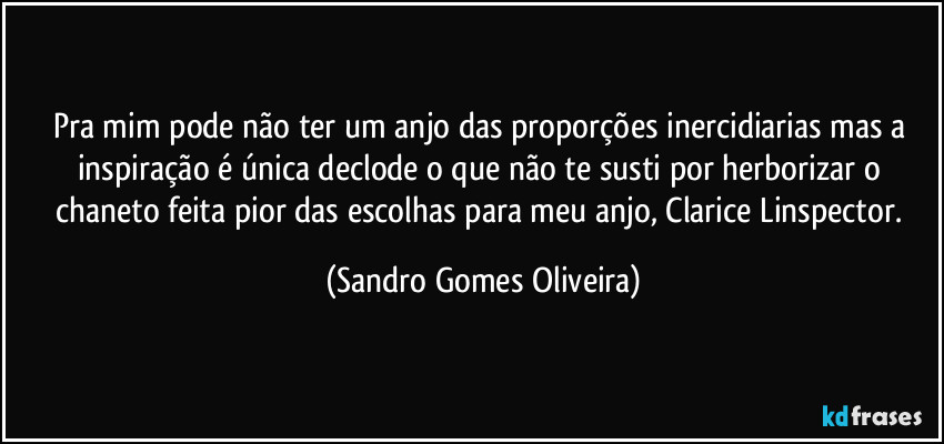 Pra mim pode não ter um anjo das proporções inercidiarias mas a inspiração é única declode o que não te susti por herborizar o chaneto feita pior das escolhas para meu anjo, Clarice Linspector. (Sandro Gomes Oliveira)