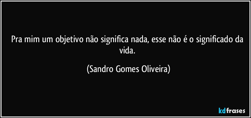 Pra mim um objetivo não significa nada, esse não é o significado da vida. (Sandro Gomes Oliveira)