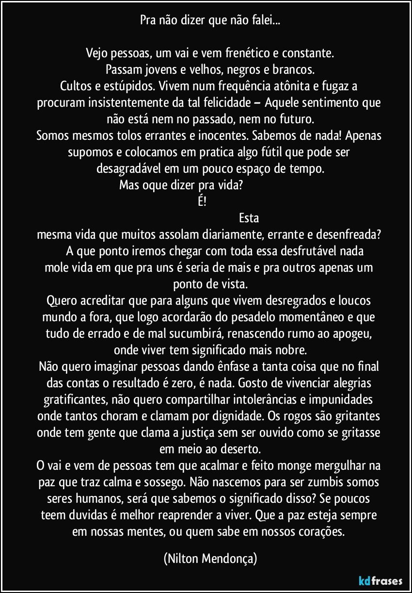 Pra não dizer que não falei...

Vejo pessoas, um vai e vem frenético e constante.
Passam jovens e velhos, negros e brancos.
Cultos e estúpidos. Vivem num frequência atônita e fugaz a procuram insistentemente da tal felicidade – Aquele sentimento que não está nem no passado, nem no futuro.
Somos mesmos tolos errantes e inocentes. Sabemos de nada! Apenas supomos e colocamos em pratica algo fútil que pode ser desagradável em um pouco espaço de tempo.
Mas oque dizer pra vida?                                                                                                               É!                                                                                                                                                                Esta mesma vida que muitos assolam diariamente, errante e desenfreada?                A que ponto iremos chegar com toda essa desfrutável nada mole vida em que pra uns é seria de mais e pra outros apenas um ponto de vista.
Quero acreditar que para alguns que vivem desregrados e loucos mundo a fora, que logo acordarão do pesadelo momentâneo e que tudo de errado e de mal sucumbirá, renascendo rumo ao apogeu, onde viver tem significado mais nobre.
Não quero imaginar pessoas dando ênfase a tanta coisa que no final das contas o resultado é zero, é nada. Gosto de vivenciar alegrias gratificantes, não quero compartilhar intolerâncias e impunidades onde tantos choram e clamam por dignidade. Os rogos são gritantes onde tem gente que clama a justiça sem ser ouvido como se gritasse em meio ao deserto.
O vai e vem de pessoas tem que acalmar e feito monge mergulhar na paz que traz calma e sossego. Não nascemos para ser zumbis somos seres humanos, será que sabemos o significado disso? Se poucos teem duvidas é melhor reaprender a viver. Que a paz esteja sempre em nossas mentes, ou quem sabe em nossos corações. (Nilton Mendonça)