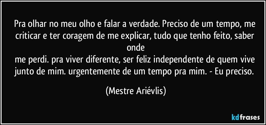 Pra olhar no meu olho e falar a verdade. Preciso de um tempo, me criticar e ter coragem de me explicar, tudo que tenho feito, saber onde
me perdi. pra viver diferente, ser feliz independente de quem vive junto de mim. urgentemente de um tempo pra mim. - Eu preciso. (Mestre Ariévlis)