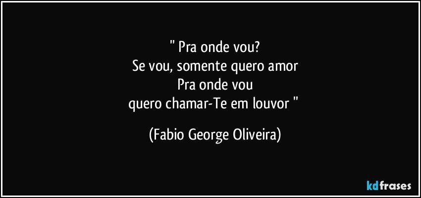 '' Pra onde vou?
Se vou, somente quero amor
Pra onde vou
quero chamar-Te em louvor '' (Fabio George Oliveira)