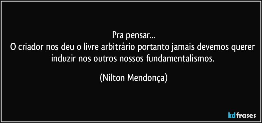 Pra pensar...
O criador nos deu o livre arbitrário portanto jamais devemos querer induzir nos outros nossos fundamentalismos. (Nilton Mendonça)