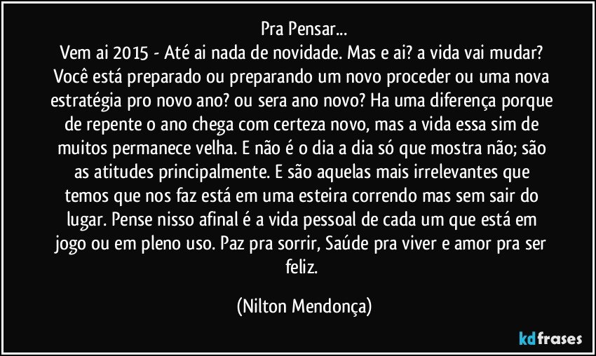 Pra Pensar...
Vem ai 2015 - Até ai nada de novidade. Mas e ai? a vida vai mudar? Você está preparado ou preparando um novo proceder ou uma nova estratégia pro novo ano? ou sera ano novo? Ha uma diferença porque de repente o ano chega com certeza novo, mas a vida essa sim de muitos permanece velha. E não é o dia a dia só que mostra não; são as atitudes principalmente. E são aquelas mais irrelevantes que temos que nos faz está em uma esteira correndo mas sem sair do lugar. Pense nisso afinal é a vida pessoal de cada um que está em jogo ou em pleno uso. Paz pra sorrir, Saúde pra viver e amor pra ser feliz. (Nilton Mendonça)