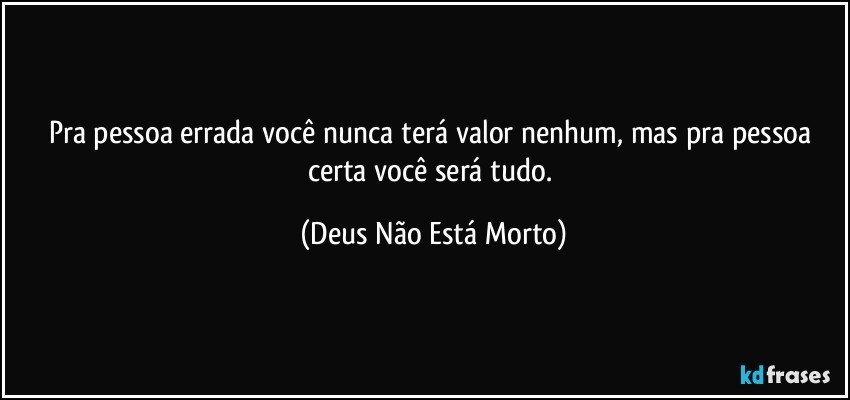 Pra pessoa errada você nunca terá valor nenhum, mas pra pessoa certa você será tudo. (Deus Não Está Morto)