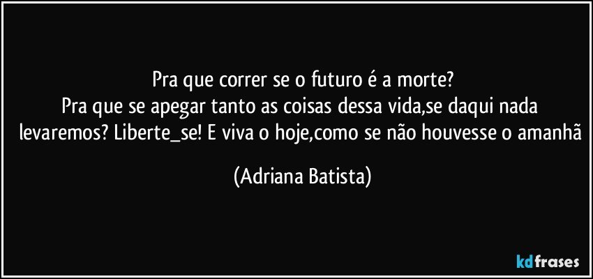 Pra que correr se o futuro é a morte?
Pra que se apegar tanto as coisas dessa vida,se daqui nada levaremos? Liberte_se! E viva o hoje,como se não houvesse o amanhã (Adriana Batista)
