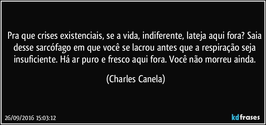 Pra que crises existenciais, se a vida, indiferente, lateja aqui fora? Saia desse sarcófago em que você se lacrou antes que a respiração seja insuficiente. Há ar puro e fresco aqui fora. Você não morreu ainda. (Charles Canela)